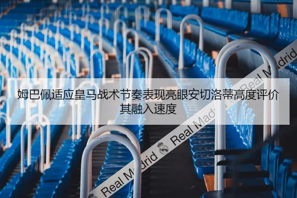 姆巴佩适应皇马战术节奏表现亮眼安切洛蒂高度评价其融入速度