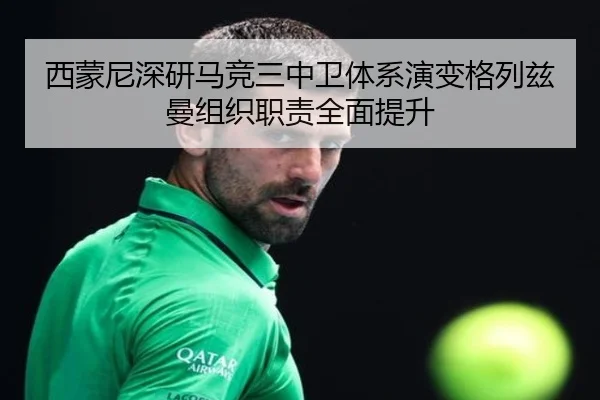 西蒙尼深研马竞三中卫体系演变格列兹曼组织职责全面提升